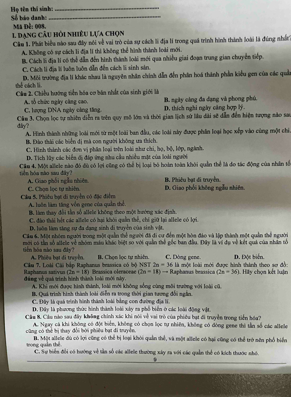 Họ tên thí sinh:_
Số báo danh:
_
Mã Đề: 008.
1. dạng câu hỏi nhiều lựa chọn
Câu 1. Phát biểu nào sau đây nói về vai trò của sự cách li địa lí trong quá trình hình thành loài là đúng nhất?
A. Không có sự cách li địa lí thì không thể hình thành loài mới.
B. Cách lì địa lí có thể dẫn đến hình thành loài mới qua nhiều giai đoạn trung gian chuyển tiếp.
C. Cách li địa lí luôn luôn dẫn đến cách li sinh sản.
D. Môi trường địa lí khác nhau là nguyên nhân chính dẫn đến phân hoá thành phần kiểu gen của các quần
thể cách li.
Câu 2. Chiều hướng tiến hóa cơ bản nhất của sinh giới là
A. tổ chức ngày càng cao. B. ngày càng đa dạng và phong phú.
C. lượng DNA ngày càng tăng. D. thích nghi ngày càng hợp lý.
Câu 3. Chọn lọc tự nhiên diễn ra trên quy mô lớn và thời gian lịch sử lâu dài sẽ dẫn đến hiện tượng nào sau
đây?
A. Hình thành những loài mới từ một loài ban đầu, các loài này được phân loại học xếp vào cùng một chi.
B. Đào thải các biến dị mà con người không ưa thích.
C. Hình thành các đơn vị phân loại trên loài như chi, họ, bộ, lớp, ngành.
D. Tích lũy các biến dị đáp ứng nhu cầu nhiều mặt của loài người
Câu 4. Một allele nào đó dù có lợi cũng có thể bị loại bỏ hoàn toàn khỏi quần thể là do tác động của nhân tố
tiến hóa nào sau đây?
A. Giao phối ngẫu nhiên. B. Phiêu bạt di truyền.
C. Chọn lọc tự nhiên. D. Giao phối không ngẫu nhiên.
Câu 5. Phiêu bạt di truyền có đặc điểm
A. luôn làm tăng vốn gene của quần thể.
B. làm thay đổi tần số allele không theo một hướng xác định.
C. đào thải hết các allele có hại khỏi quần thể, chỉ giữ lại allele có lợi.
D. luôn làm tăng sự đa dạng sinh di truyền của sinh vật.
Câu 6. Một nhóm người trong một quần thể người đã di cư đến một hòn đảo và lập thành một quần thể người
mới có tần số allele về nhóm máu khác biệt so với quần thể gốc ban đầu. Đây là ví dụ về kết quả của nhân tố
tiến hóa nào sau đây?
A. Phiêu bạt di truyền. B. Chọn lọc tự nhiên. C. Dòng gene. D. Đột biến.
Câu 7. Loài Cải bắp Raphanus brassica có bộ NST 2n=36 là một loài mới được hình thành theo sơ đồ:
Raphanus sativus (2n=18) Brassica oleraceae (2n=18) → Raphanus brassica (2n=36). Hãy chọn kết luận
đúng về quá trình hình thành loài mới này.
A. Khi mới được hình thành, loài mới không sống cùng môi trường với loài cũ.
B. Quá trình hình thành loài diễn ra trong thời gian tương đối ngắn.
C. Đây là quá trình hình thành loài bằng con đường địa lí.
D. Đây là phương thức hình thành loài xảy ra phổ biến ở các loài động vật.
Câu 8. Câu nào sau đây không chính xác khi nói về vai trò của phiêu bạt di truyền trong tiến hóa?
A. Ngay cả khi không có đột biến, không có chọn lọc tự nhiên, không có dòng gene thì tần số các allele
cũng có thể bị thay đổi bởi phiêu bạt di truyền.
B. Một allele dù có lợi cũng có thể bị loại khỏi quần thể, và một allele có hại cũng có thể trở nên phổ biến
trong quần thể.
C. Sự biến đồi có hướng về tần số các allele thường xảy ra với các quần thể có kích thước nhỏ.
9