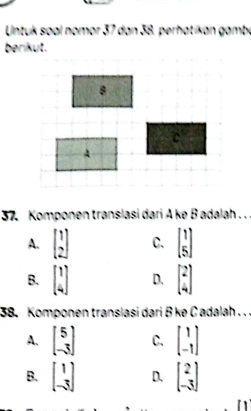 Untuk søal nomor 37 dan 38. perhatikan gambé
berikut.
37. Komponen translasi dari A ke B adalah . . .
A. beginbmatrix 1 2endbmatrix C. beginbmatrix 1 5endbmatrix
B. beginbmatrix 1 4endbmatrix D. beginbmatrix 2 4endbmatrix
38. Komponen translasi dari B ke C adalah . . .
A. beginbmatrix 5 -3endbmatrix C. beginbmatrix 1 -1endbmatrix
B. beginbmatrix 1 -3endbmatrix D. beginbmatrix 2 -3endbmatrix