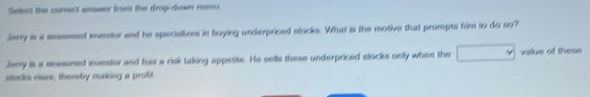 Sadest the carect ammer from the drup-down menu 
Jary is a seasssed investor and he speciatizes in buying underpriced stocks. What is the motive that prompts him to do so? 
Jeny is a seasoned investor and has a risk taking appetite. He selle these underpriced stocks only when the valus of tese 
socks rises, thereby making a proft
