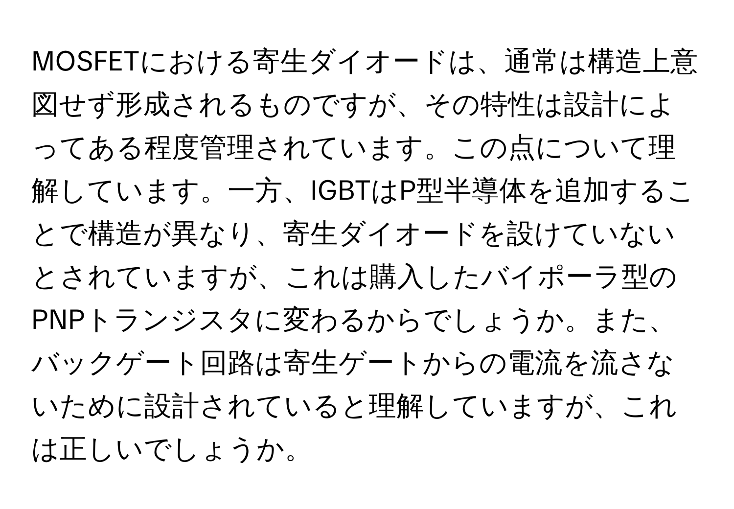 MOSFETにおける寄生ダイオードは、通常は構造上意図せず形成されるものですが、その特性は設計によってある程度管理されています。この点について理解しています。一方、IGBTはP型半導体を追加することで構造が異なり、寄生ダイオードを設けていないとされていますが、これは購入したバイポーラ型のPNPトランジスタに変わるからでしょうか。また、バックゲート回路は寄生ゲートからの電流を流さないために設計されていると理解していますが、これは正しいでしょうか。