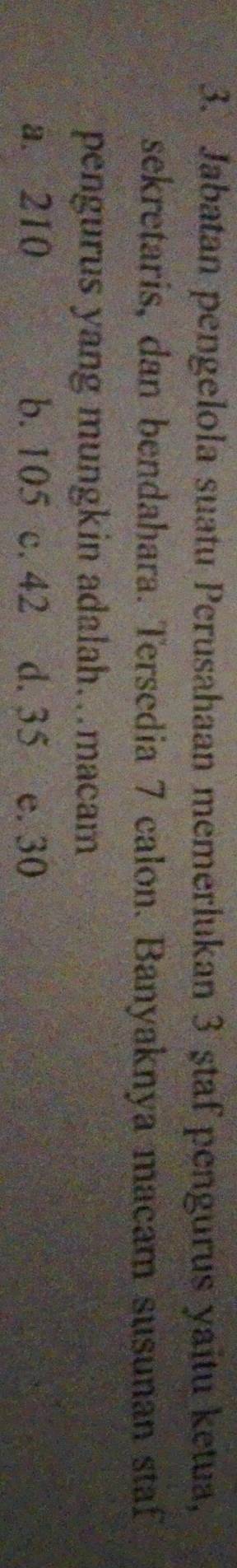 Jabatan pengelola suatu Perusahaan memerlukan 3 ştaf pengurus yaitu ketua,
sekretaris, dan bendahara. Tersedia 7 calon. Banyaknya macam susunan staf
pengurus yang mungkin adalah…macam
a. 210 b. 105 c. 42 d. 35 e. 30