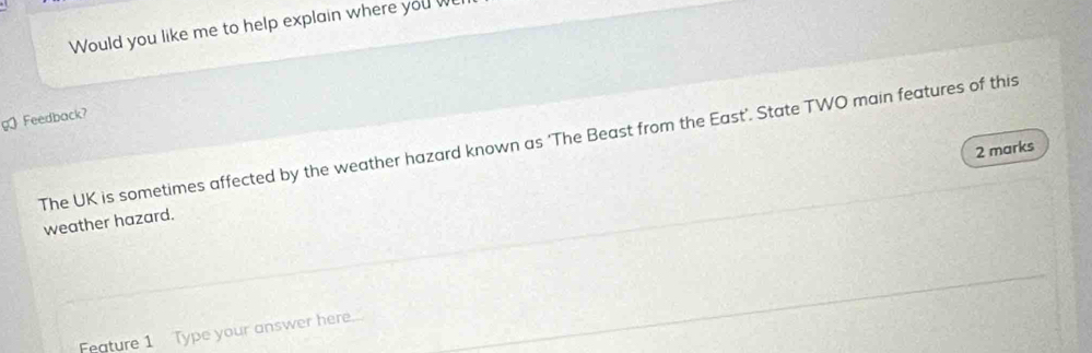 Would you like me to help explain where you w 
g Feedback? 
The UK is sometimes affected by the weather hazard known as ‘The Beast from the East’. State TWO main features of this 2 marks 
weather hazard. 
Feature 1 Type your answer here...