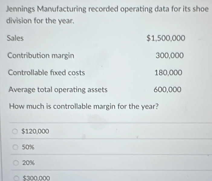 Jennings Manufacturing recorded operating data for its shoe
division for the year.
Sales $1,500,000
Contribution margin 300,000
Controllable fixed costs 180,000
Average total operating assets 600,000
How much is controllable margin for the year?
$120,000
50%
20%
$300,000