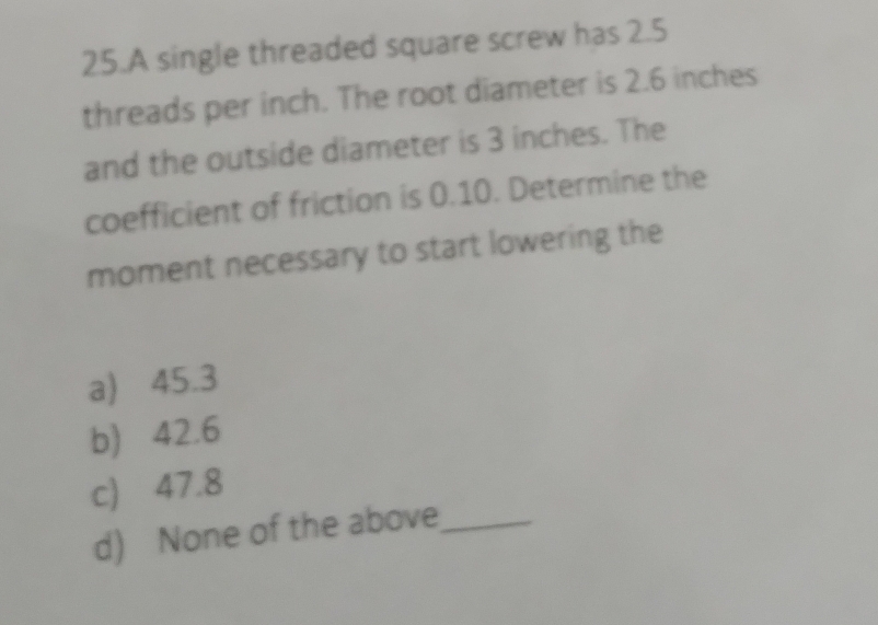 A single threaded square screw has 2.5
threads per inch. The root diameter is 2.6 inches
and the outside diameter is 3 inches. The
coefficient of friction is 0.10. Determine the
moment necessary to start lowering the
a) 45.3
b) 42.6
c) 47.8
d) None of the above_