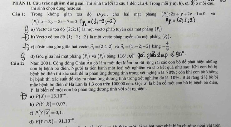 PHÀN II. Câu trắc nghiệm đúng sai. Thí sinh trả lời từ câu 1 đến câu 4. Trong mỗi y a), b), c), d) ở mỗi câu,
thí sinh chọn đúng hoặc sai.
Câu 1: Trong không gian tọa độ Oxyz , cho hai mặt phẳng (P_1):2x+y+2z-1=0 và
(P_2):x-2y-2z-7=0
a) Vectơ có tọa độ (2;2;1) là một vectơ pháp tuyến của mặt phầng (P_1).
b) Vectơ có toạ độ (1;-2;-2) là một vectơ pháp tuyển của mặt phẳng (P_2).
c) côsin của góc giữa hai vectơ vector n_1=(2;1;2) và vector n_2=(1;-2;-2) bàng - 4/9 .
d) Góc giữa hai mặt phẳng (P_1) và (P_2) bằng 116°
Câu 2: Năm 2001, Cộng đồng Châu Âu có làm một đợt kiểm tra rất rộng rãi các con bò để phát hiện những
con bị bệnh bò điên. Người ta tiến hành một loại xét nghiệm và cho kết quả như sau: Khi con bò bị
bệnh bò điên thì xác suất để ra phản ứng dương tính trong xét nghiệm là 70% ; còn khi con bò không
bị bệnh thì xác suất để xảy ra phản ứng dương tính trong xét nghiệm đó là 10% . Biết rằng ti lệ bò bị
mắc bệnh bò điên ở Hà Lan là 1,3 con trên 100000 con. Gọi X là biến cố một con bò bị bệnh bò điên,
Y là biến cố một con bò phản ứng dương tính với xét nghiệm.
a) P(X)=13.10^(-6).
b) P(Y|X)=0,07.
c) P(Y|overline X)=0,1.
d) P(Y∩ X)=91.10^(-8).
lời lái xe bất ngờ phát hiện chướng ngai vật trên