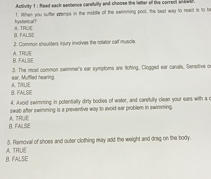 Activity 1 : Read each sentence carefully and choose the letter of the correct answer.
1. When you suffer cramps in the middle of the swimming pool, the best way to react is to be
hysterical?
A. TRUE
B. FALSE
2. Common shoulders injury involves the rotator calf muscle.
A. TRUE
B. FALSE
3. The most common swimmer's ear symptoms are Itching, Clogged ear canals, Sensitive ou
ear, Muffled hearing.
A. TRUE
B. FALSE
4. Avoid swimming in potentially dirty bodies of water, and carefully clean your ears with a c
swab after swimming is a preventive way to avoid ear problem in swimming.
A. TRUE
B. FALSE
5. Removal of shoes and outer clothing may add the weight and drag on the body.
A. TRUE
B. FALSE