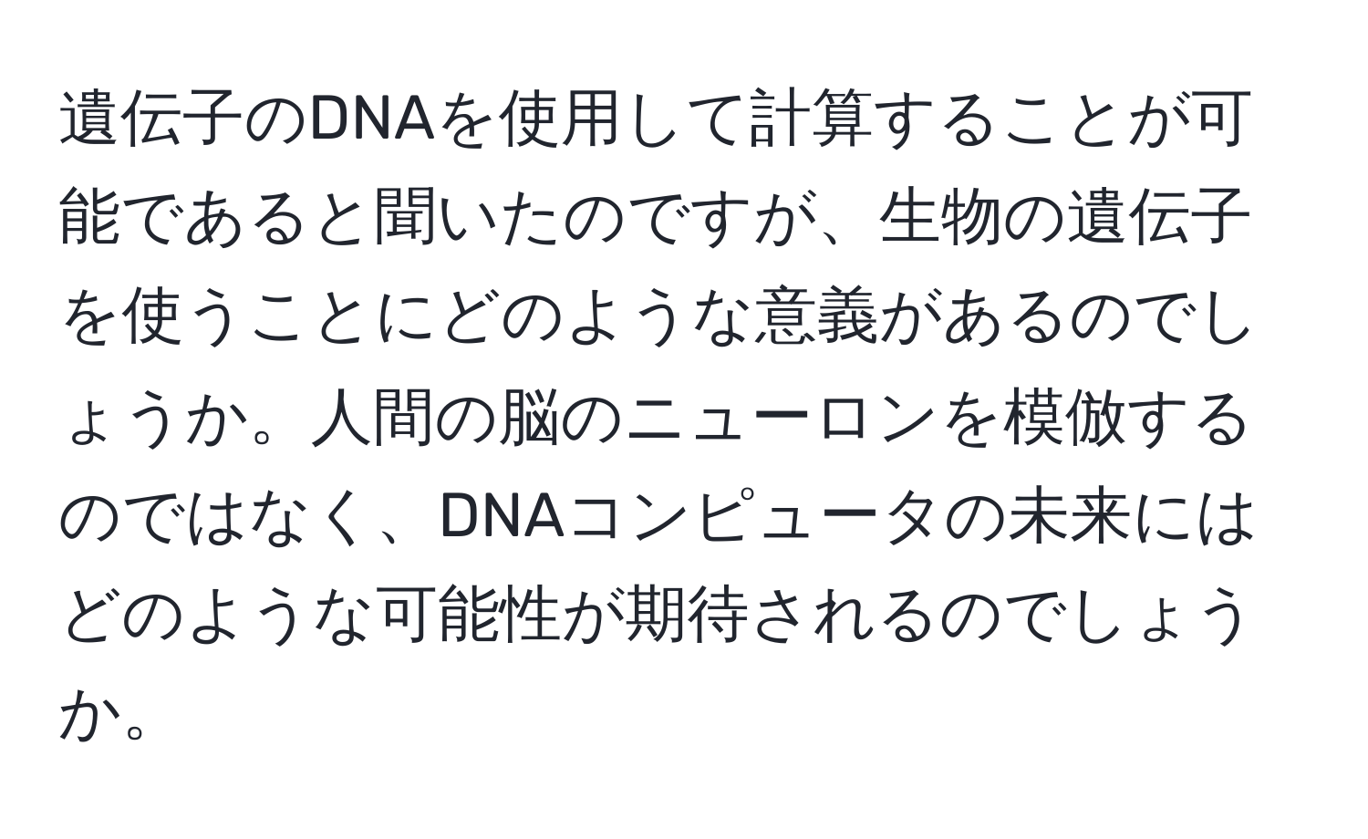 遺伝子のDNAを使用して計算することが可能であると聞いたのですが、生物の遺伝子を使うことにどのような意義があるのでしょうか。人間の脳のニューロンを模倣するのではなく、DNAコンピュータの未来にはどのような可能性が期待されるのでしょうか。