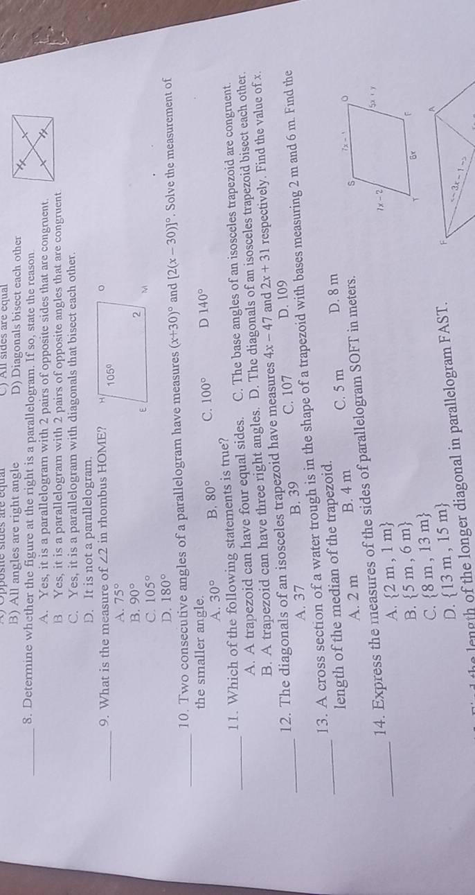 C) All sides are equal
B) All angles are right angle D) Diagonals bisect each other
_8. Determine whether the figure at the right is a parallelogram. If so, state the reason
A. Yes, it is a parallelogram with 2 pairs of opposite sides that are congruent.
B Yes, it is a parallelogram with 2 pairs of opposite angles that are congruent.
C. Yes, it is a parallelogram with diagonals that bisect each other.
D. It is not a parallelogram.
_
9. What is the measure of ∠ 2 in rhombus HOME?
A. 75°
B. 90°
C. 105°
D. 180°
_
10. Two consecutive angles of a parallelogram have measures (x+30)^circ  and [2(x-30)]^circ . Solve the measurement of
the smaller angle.
A. 30° B. 80° C. 100° D 140°
_
11. Which of the following statements is true?
A. A trapezoid can have four equal sides. C. The base angles of an isosceles trapezoid are congruent.
B. A trapezoid can have three right angles. D. The diagonals of an isosceles trapezoid bisect each other.
12. The diagonals of an isosceles trapezoid have measures 4x-47 and 2x+31 respectively. Find the value of x.
A. 37 B. 39 C. 107 D. 109
_13. A cross section of a water trough is in the shape of a trapezoid with bases measuring 2 m and 6 m. Find the
_length of the median of the trapezoid.
A. 2 m B. 4 m C. 5 m D. 8 m
14. Express the measures of the sides of parallelogram SOFT in meters.
_
A.  2m,1m
B.  5m,6m
C.  8m,13m
D.  13m,15m
e length of the longer diagonal in parallelogram FAST.