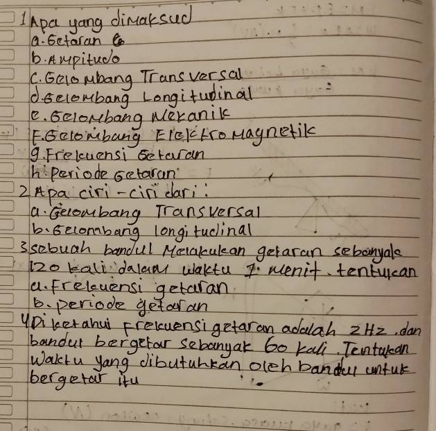 IApa yang dimarsud
a. Getaran
6. Aupitudo
C. GQlo pubang Transversal
d. secombang Longitudinal
e. Gelonbang weranik
F. Gclombang EIekHroMaynetik
9. Freluensi setaran
h: Periode setaran
2Apa ciri-ciridari:
a. Gecombang Transversal
b.Gecombang longitudinal
3 sebuah bandul Melakculean getaran sebonyals
12o kali dalanr waktu 7. wenit tentucan
a. Freleuensi getaran
b. periode getar an
yDikerahui preluensi getaran adalah 2H2, dan
bandur bergefar sebanyak 60 kali. Tentakan
Wakctu yang dibutuhkan olch bandul unful
bergetar itu