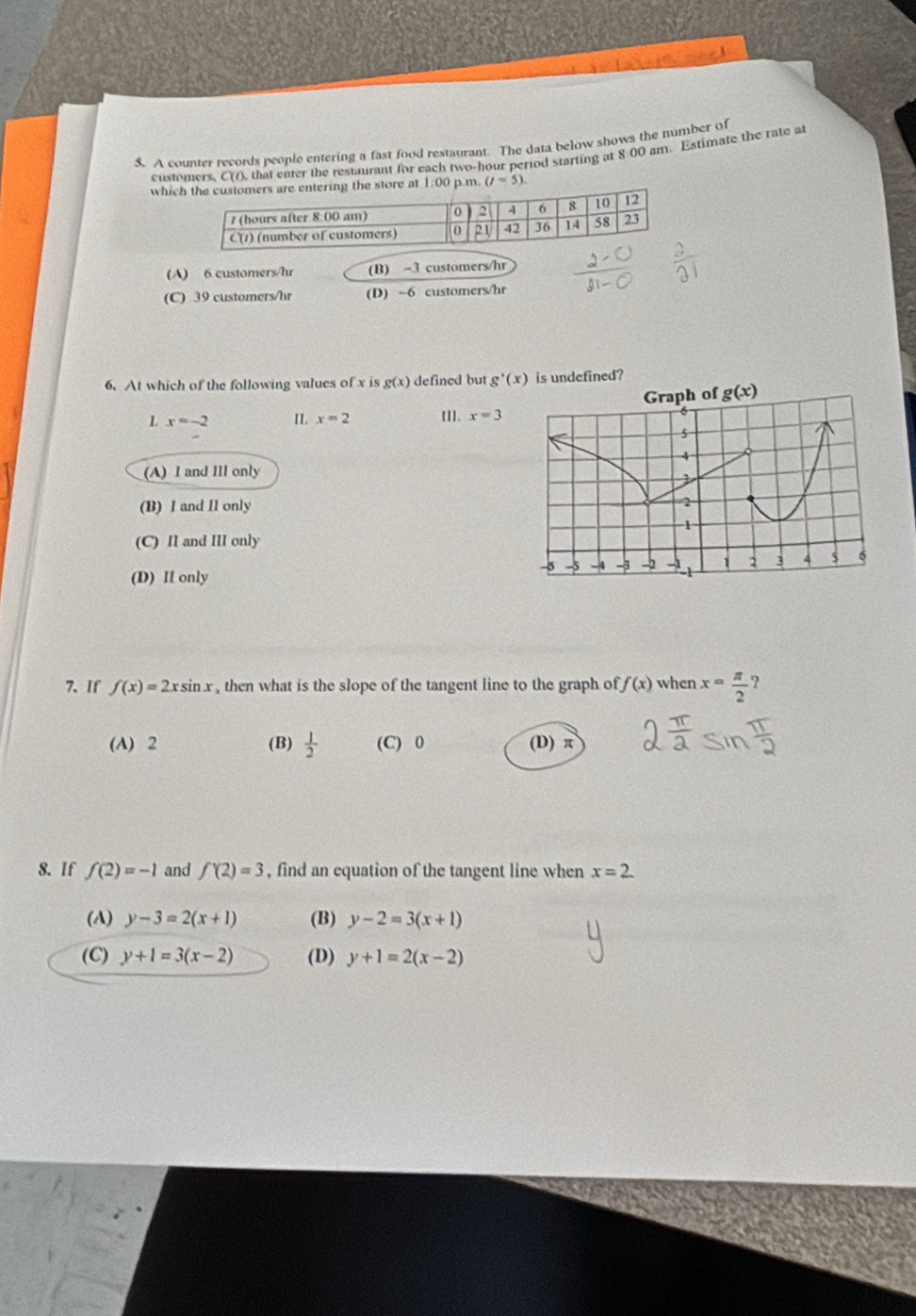 A counter records people entering a fast food restaurant. The data below shows the number of
customers, C(1), that enter the restaurant for each two-hour period starting at 8:00 am. Estimate the rate at
whic store at 1:00 p.m. (1=5).
(A) 6 customers/hr (B) -3 customers/hr
(C) 39 customers/hr (D) -6 customers/hr
6. At which of the following values of x is g(x) defined but g'(x) is undefined?
g(x) < <tex>x=-2 II. x=2 [I]、 x=3
(A) I and Ill only
(B) I and I1 only
(C) II and III only
(D) II only
7、If f(x)=2xsin x , then what is the slope of the tangent line to the graph of f(x) when x= π /2 
(A) 2 (B)  1/2  (C) 0 (D) π
8. If f(2)=-1 and f'(2)=3 , find an equation of the tangent line when x=2.
(A) y-3=2(x+1) (B) y-2=3(x+1)
(C) y+1=3(x-2) (D) y+1=2(x-2)