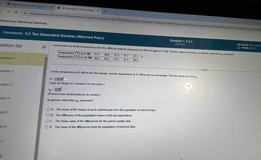 MyLab Statistics All Assignme= Da Homework - 9.3 Two Depen X
mylab.pearson.com/Student/PlayerHomework.aspx?homeworkId=682106954&questionId=1&flushed=false&cld=7988570&back=https://mylab.pearson.com/Student/DoAssignments.aspx7orig_context_jd="9
Elementary Statistical Methods
Homework: 9.3 Two Dependent Samples (Matched Pairs) Question 1, 9.3.2 Part 3 of 3 HW Score: 0%, 0 of 13
○ Points: () of 1
estion list Listed below are body temperatures from five different subjects mead again at 12 AM. Find the values of 3 and s.. In general, what does μ. represent?
Question 1
estion 2 Let the temperature at 8 AM be the first sample, and the temperature at 12 AM be the second sample. Find the values o overline d and 9
vector d=-0.34°
stion 3 (Type an integer or a decimal. Do not round.)
s_d=0.39
(Round to two decimal places as needed.)
stion 4 In general, what does mu _d represent?
ion 5
A. The mean of the means of each matched pair from the population of matched data
B. The difference of the population means of the two populations
C. The mean value of the differences for the paired sample data
n 6 D. The mean of the differences from the population of matched data
7
8