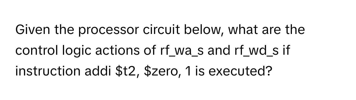 Given the processor circuit below, what are the control logic actions of rf_wa_s and rf_wd_s if instruction addi $t2, $zero, 1 is executed?