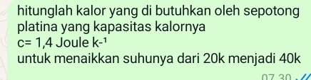 hitunglah kalor yang di butuhkan oleh sepotong 
platina yang kapasitas kalornya
c=1,4 Joule k-^1
untuk menaikkan suhunya dari 20k menjadi 40k