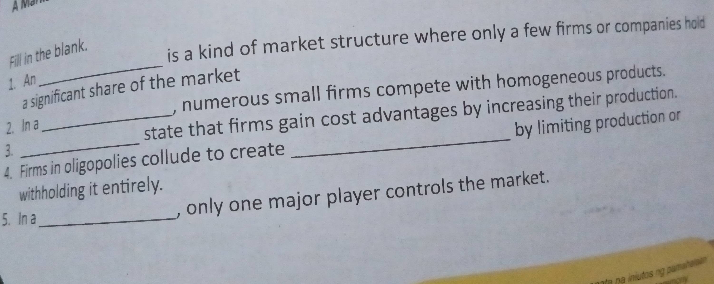 A Man 
Fill in the blank. 
is a kind of market structure where only a few firms or companies hold 
1. An 
_ 
, numerous small firms compete with homogeneous products. 
a significant share of the market 
_ 
_ 
2. In a 
_state that firms gain cost advantages by increasing their production. 
by limiting production or 
3. 
4. Firms in oligopolies collude to create 
withholding it entirely. 
5. In a_ 
, only one major player controls the market. 
na iniutos ng pamahaiaan