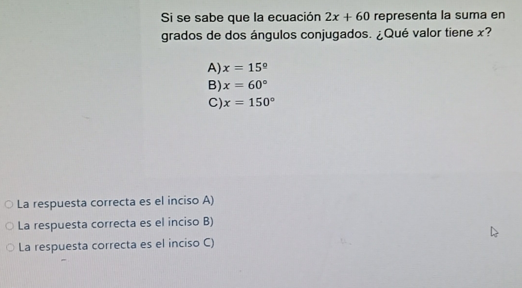 Si se sabe que la ecuación 2x+60 representa la suma en
grados de dos ángulos conjugados. ¿Qué valor tiene x?
A) x=15^(_ circ)
B) x=60°
C) x=150°
La respuesta correcta es el inciso A)
La respuesta correcta es el inciso B)
La respuesta correcta es el inciso C)