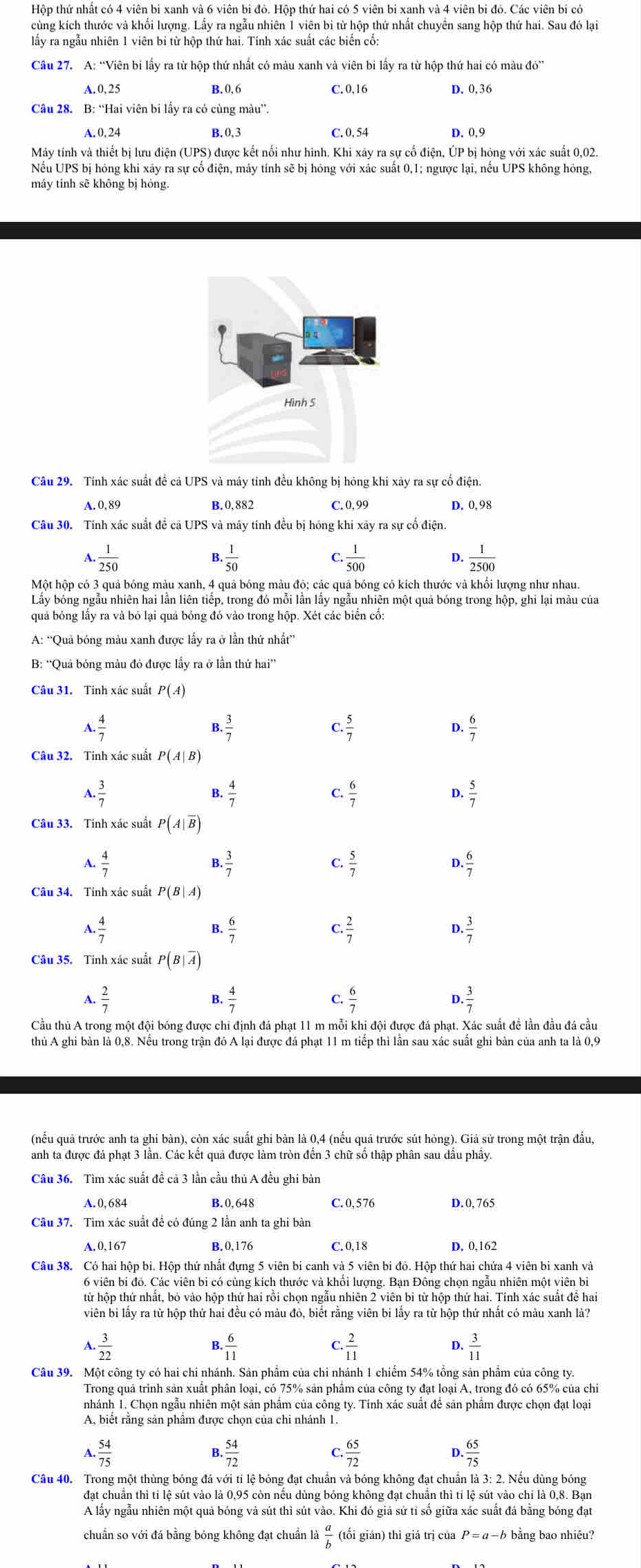 Hộp thứ nhất có 4 viên bi xanh và 6 viên bi đỏ. Hộp thứ hai có 5 viên bi xanh và 4 viên bi đỏ. Các viên bi có
cùng kích thước và khối lượng. Lấy ra ngẫu nhiên 1 viên bi từ hộp thứ nhất chuyển sang hộp thứ hai. Sau đó lại
lấy ra ngẫu nhiên 1 viên bi từ hộp thứ hai. Tính xác suất các biến cố:
Câu 27. A: “Viên bi lấy ra từ hộp thứ nhất có màu xanh và viên bi lấy ra từ hộp thứ hai có màu đỏ”
A. 0, 25
B. 0.6 C. 0,16 D. 0,36
Câu 28. B: “Hai viên bi lấy ra có cùng màu”.
A. 0, 24 B. 0,3 C. 0, 54 D. 0,9
Máy tính và thiết bị lưu điện (UPS) được kết nối như hình. Khi xây ra sự cố điện, ÚP bị hóng với xác suất 0,02.
Nếu UPS bị hóng khi xảy ra sự cố điện, máy tính sẽ bị hóng với xác suất 0,1; ngược lại, nếu UPS không hông,
máy tính sẽ không bị hóng.
Câu 29. Tính xác suất đề cả UPS và máy tính đều không bị hông khi xảy ra sự cố điện.
A.0, 89 B.0,882 C.0,99 D. 0,98
Câu 30. Tính xác suất đề cã UPS và máy tính đều bị hóng khi xãy ra sự cố điện.
A  1/250 
R  1/50 
C.  1/500   1/2500 
D.
Một hộp có 3 quả bóng màu xanh, 4 quả bóng màu đỏ; các quả bóng có kích thước và khối lượng như nhau.
Lây bóng ngầu nhiên hai lần liên tiếp, trong đó môi lân lây ngẫu nhiên một quả bóng trong hộp, ghi lại màu của
quả bóng lây ra và bó lại quả bóng đó vào trong hộp. Xét các biên cô:
A: ''Quả bóng màu xanh được lấy ra ở lần thứ nhất”
B: 'Quả bóng màu đó được lầy ra ở lần thứ hai”
P(A)
/ . 4/7 
. 3/7 
C.  5/7   6/7 
D.
Câu 32. Tinh xác suất P(A|B)
4. 3/7 
B.
C  6/7 
D.  5/7 
Câu 33. Tính xác suất P(A|overline B)
A  4/7 
F. 3/7 
C.  5/7 
D.
Câu 34. Tinh xác suất P(B|A)
1. 4/7 
B.
C  2/7 
D.
Câu 35. Tinh xác suất P(B|overline A)
A.  2/7  C.  6/7 
B.
D.
Cầu thủ A trong một đội bóng được chi định đá phạt 11 m mỗi khi đội được đá phạt. Xác suất đề lần đầu đá cầu
thủ A ghi bản là 0,8. Nếu trong trận đó A lại được đá phạt 11 m tiếp thì lần sau xác suất ghi bản của anh ta là 0,9
(nếu quả trước anh ta ghi bàn), còn xác suất ghi bàn là 0,4 (nếu quả trước sút hỏng). Giả sử trong một trận đầu,
anh ta được đá phạt 3 lân. Các kết quả được làm tròn đên 3 chữ số thập phân sau dâu phây.
Câu 36. Tìm xác suất đề cả 3 lần cầu thủ A đều ghi bản
A.0,684 B. 0, 648 C. 0, 576 D.0, 765
Câu 37. Tim xác suất đề có đúng 2 lần anh ta ghi bàn
A.0,167 B. 0,176 C. 0,18 D. 0,162
Câu 38. Có hai hộp bi. Hộp thứ nhất đựng 5 viên bi canh và 5 viên bi đỏ. Hộp thứ hai chứa 4 viên bi xanh và
6 viên bi đó. Các viên bi có củng kích thước và khối lượng. Bạn Đông chọn ngẫu nhiên một viên bì
từ hộp thứ nhất, bỏ vào hộp thứ hai rồi chọn ngẫu nhiên 2 viên bi từ hộp thứ hai. Tính xác suất đề hai
viên bi lấy ra từ hộp thứ hai đều có màu đỏ, biết rằng viên bi lấy ra từ hộp thứ nhất có màu xanh là?
a 1. 3/22 
B.  6/11  . 2/11  D.  3/11 
C
Câu 39. Một công ty có hai chi nhánh. Sản phẩm của chi nhánh 1 chiếm 54% tồng sản phẩm của công ty
Trong quả trình sản xuất phân loại, có 75% sản phẩm của công ty đạt loại A, trong đó có 65% của chỉ
nhánh 1. Chọn ngẫu nhiên một sản phâm của công ty. Tính xác suất để sản phâm được chọn đạt loại
A, biểt rằng sản phẩm được chọn của chi nhánh 1.
A.. 54/75  . 54/72  Q  65/72  D.  65/75 
B.
Câu 40. Trong một thùng bóng đá với tỉ lệ bóng đạt chuẩn và bóng không đạt chuẩn là 3: 2. Nếu dùng bóng
đạt chuẩn thì tỉ lệ sút vào là 0,95 còn nếu dùng bóng không đạt chuẩn thì tỉ lệ sút vào chỉ là 0,8. Bạn
A lấy ngẫu nhiên một quả bóng và sút thì sút vào. Khi đó giả sử tỉ số giữa xác suất đá bằng bóng đạt
chuẩn so với đá bằng bóng không đạt chuẩn là  a/b  (tối giản) thì giá trị của P=a-b bằng bao nhiêu?