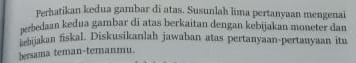 Perhatikan kedua gambar di atas. Susunlah lima pertanyaan mengenai 
perbedaan kedua gambar di atas berkaitan dengan kebijakan moneter dan 
ebjakan fiskal. Diskusikanlah jawaban atas pertanyaan-pertanyaan itu 
bersama teman-ternanmu.