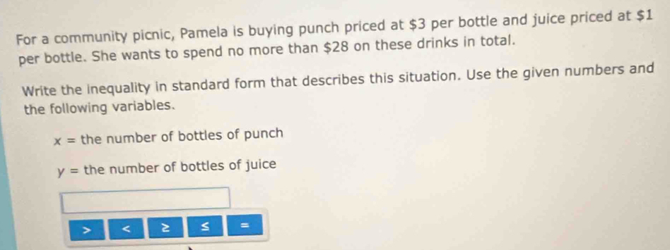 For a community picnic, Pamela is buying punch priced at $3 per bottle and juice priced at $1
per bottle. She wants to spend no more than $28 on these drinks in total. 
Write the inequality in standard form that describes this situation. Use the given numbers and 
the following variables.
x= the number of bottles of punch
y= the number of bottles of juice 
=