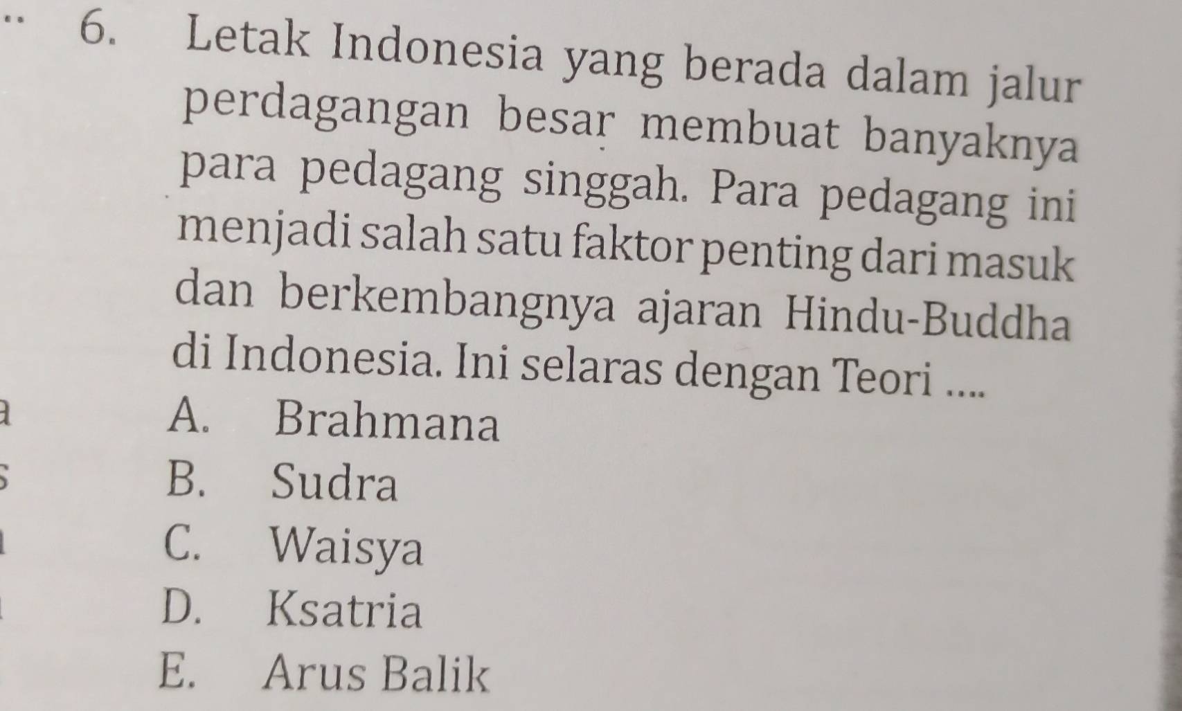 Letak Indonesia yang berada dalam jalur
perdagangan besar membuat banyaknya
para pedagang singgah. Para pedagang ini
menjadi salah satu faktor penting dari masuk
dan berkembangnya ajaran Hindu-Buddha
di Indonesia. Ini selaras dengan Teori ....
A. Brahmana
B. Sudra
C. Waisya
D. Ksatria
E. Arus Balik