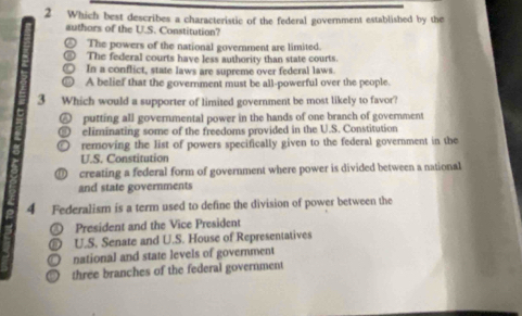 Which best describes a characteristic of the federal government established by the
authors of the U.S. Constitution?
The powers of the national government are limited.
The federal courts have less authority than state courts.
In a conflict, state laws are supreme over federal laws.
A belief that the government must be all-powerful over the people.
3 Which would a supporter of limited government be most likely to favor?
putting all governmental power in the hands of one branch of government
eliminating some of the freedoms provided in the U.S. Constitution
removing the list of powers specifically given to the federal government in the
U.S. Constitution
creating a federal form of government where power is divided between a national
and state governments
4 Federalism is a term used to define the division of power between the
④ President and the Vice President
D U.S. Senate and U.S. House of Representatives
national and state levels of government
three branches of the federal government