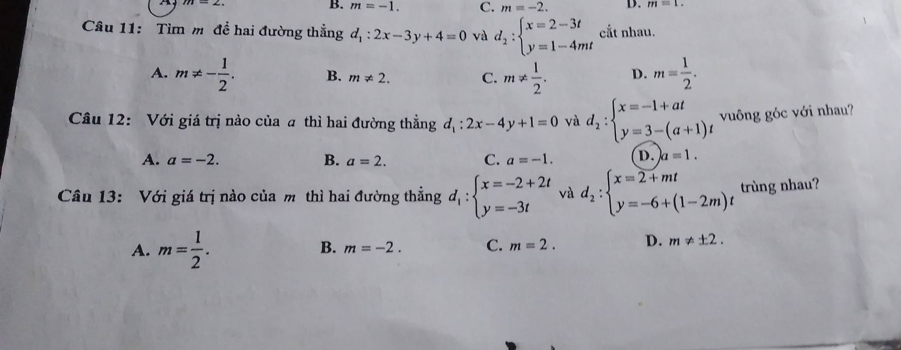 B. m=-1. C. m=-2. D. m=1. 
Câu 11: Tìm m để hai đường thắng d_1:2x-3y+4=0 và d_2:beginarrayl x=2-3t y=1-4mtendarray. cắt nhau.
A. m!= - 1/2 . m= 1/2 .
B. m!= 2. C. m!=  1/2 . 
D.
Câu 12: Với giá trị nào của a thì hai đường thẳng d_1:2x-4y+1=0 và d_2:beginarrayl x=-1+at y=3-(a+1)tendarray. vuông góc với nhau?
A. a=-2. B. a=2. C. a=-1.
D. a=1. 
Câu 13: Với giá trị nào của m thì hai đường thẳng d_1:beginarrayl x=-2+2t y=-3tendarray. và d_2:beginarrayl x=2+mt y=-6+(1-2m)tendarray. trùng nhau?
B.
A. m= 1/2 . m=-2.
C. m=2.
D. m!= ± 2.