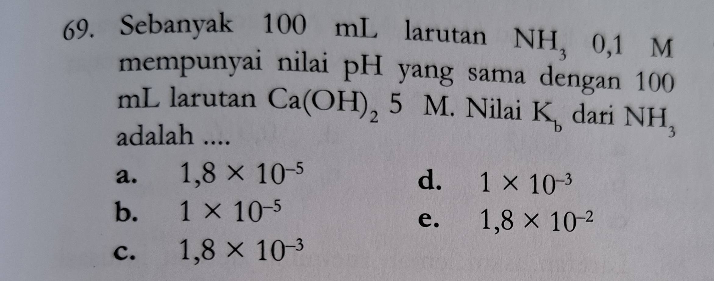 Sebanyak 100 mL larutan
NH_30,1 ₹M
mempunyai nilai pH yang sama dengan 100
mL larutan Ca(OH)_25M 、 Nilai K_b dari NH_3
adalah ....
a.
1,8* 10^(-5)
d. 1* 10^(-3)
b.
1* 10^(-5)
e.
1,8* 10^(-2)
c.
1,8* 10^(-3)