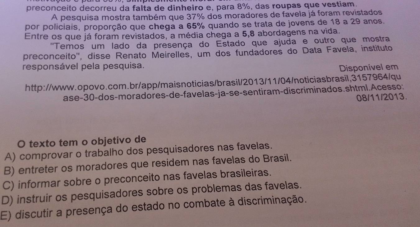 preconceito decorreu da falta de dinheiro e, para 8%, das roupas que vestiam.
A pesquisa mostra também que 37% dos moradores de favela já foram revistados
por policiais, proporção que chega a 65% quando se trata de jovens de 18 a 29 anos.
Entre os que já foram revistados, a média chega a 5, 8 abordagens na vida.
''Temos um lado da presença do Estado que ajuda e outro que mostra
preconceito'', disse Renato Meirelles, um dos fundadores do Data Favela, instituto
responsável pela pesquisa.
Disponível em
http://www.opovo.com.br/app/maisnoticias/brasil/2013/11/04/noticiasbrasil,3157964/qu
ase- 30 -dos-moradores-de-favelas-ja-se-sentiram-dis criminados.shtml.Acesso:
08/11/2013.
O texto tem o objetivo de
A) comprovar o trabalho dos pesquisadores nas favelas.
B) entreter os moradores que residem nas favelas do Brasil.
C) informar sobre o preconceito nas favelas brasileiras.
D) instruir os pesquisadores sobre os problemas das favelas.
E) discutir a presença do estado no combate à discriminação.