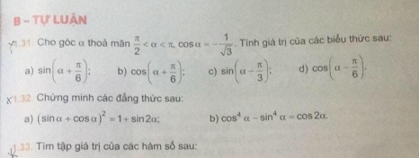 Tự LUân 
y.31: Cho góc α thoả mãn  π /2  , cos alpha =- 1/sqrt(3) . Tinh giá trị của các biểu thức sau: 
a) sin (alpha + π /6 ); b) cos (alpha + π /6 ); c) sin (alpha - π /3 ); d) cos (alpha - π /6 ).
* 1.3 2. Chứng minh các đẳng thức sau: 
a) (sin alpha +cos alpha )^2=1+sin 2alpha; b) cos^4alpha -sin^4alpha =cos 2alpha
33. Tìm tập giá trị của các hàm số sau: