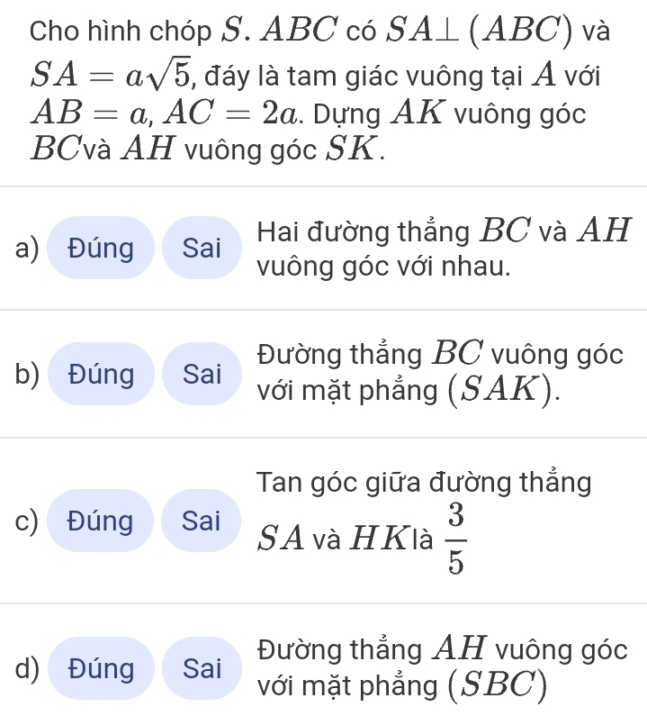 Cho hình chóp S. ABC có SA⊥ (ABC) và
SA=asqrt(5) , đáy là tam giác vuông tại Á với
AB=a, AC=2a. Dựng AK vuông góc
BCvà AH vuông góc SK.
a) Đúng Sai Hai đường thẳng BC và AH
vuông góc với nhau.
Đường thẳng BC vuông góc
b) Đúng Sai với mặt phẳng (SAK).
Tan góc giữa đường thẳng
c) Đúng Sai SA và HKlà  3/5 
Đường thẳng AH vuông góc
d) Đúng Sai với mặt phẳng (SBC)