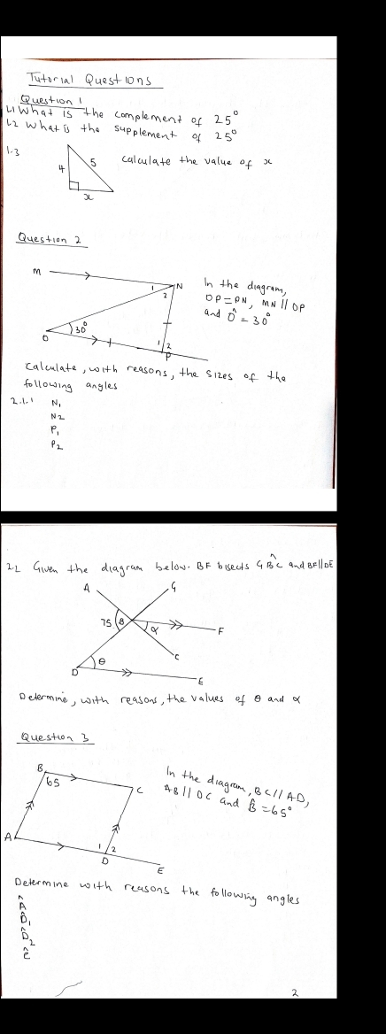 Tutorial Questions 
Question! 
LiWhat is the complement of 25°
62 what is the supplement of 
1. 3calculate the value of x
Question 2 
In the diagram, 
, mNllop
0^n=30°
calculate, with reasons, the sizes of the 
following angles 
2: L Given the dlagram below. BF bisects GB⊂ asim dBFparallel DE
Delermine, with reasons, the values of and a 
Question 3 
In the diagram, 
and widehat B=65°
Determine with reasons the following angles 
A 
D2 
2