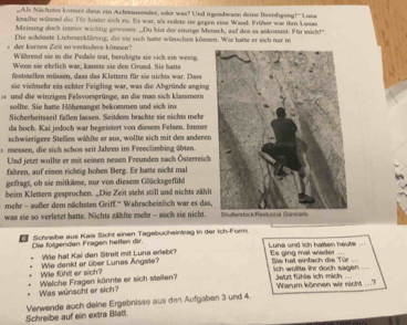 Als Nächstes kome dann ein Achmuender, oder was? Und irgendwann deine Beerdigang!" Luna
kmalfre wütend die Für binter sich zu. Es war, alls sedete sie gegen eine Wand. Früher war ihm Lusas
Meinung dooh inmer wichtig gewesen. ,Du bist der einrige Mersch, auf des es askommt. Für micht!"
Die schömste Liebeserkllrung, die sie sich hate wünschen können. Wie hatte er sich ner in
der kurzen Zeit so verlndeen können' Während sie in die Pedale tat, beruhigte sie sich ein wenig.
Wenn sie ehrlich war, kannte sie den Grund. Sie hatte
deststellen müssen, dass das Klettern für sie nichts war. Dass
sie vielmehr ein echter Feigling war, was die Abgründe anging
und die winzigen Felsvorsprünge, an die man sich klammern
sollte. Sie hatte Höhenangst bekommen und sich ins
Sicherheitsseil fallen lassen. Seitdem brachte sie nichts mehe
da hoch. Kai jedoch war begeistert von diesems Felsen. Immer
schwöerigere Stellen wählte er aus, wollte sich mit den anderen
m  sen die sich schen seit Jahren im Freeclinbing übten
Und jetzt wollte er mit seinen neuen Freunden nach Österreich.
fahren, auf einen richtig hohen Berg. Er hatte nicht mal
gefragt, ob sie mitkäme, nur von diesem Glücksgefühl
beim Klemern gesprochen. _Die Zeit steht still und nichts zählt
mehr - außer dem nächsten Griff.'' Wahrscheinlich war es das
was sie so verletzt hatte. Nichts zählte mehr - auch sie nicht.
Die folgenden Fragen helfen dir.  Schreibe aus Kais Sicht einen Tagebucheinäreg in der Ich-Form.
We hat Kai den Streit mit Luna erlebr?  Luna und ich halten heufe Es ging mal wieder
Wie fühlt er sich? Wie denkt er über Lunas Angste?
Sie hai einfach die Tür lch wollte ihr doch sagen ..
Was wünscht er sich? Welche Fragen könnte er sich stellen? Jetur fühle ich mich  Warum können wir nicht ,”_
Schreibe auf ein extra Blatt Venwende auch deine Ergebnisse aus den Aufgaben 3 und 4.