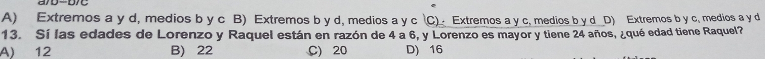 A) Extremos a y d, medios b y c B) Extremos b y d, medios a y c C) Extremos a y c, medios b y d D) Extremos b y c, medios a y d
13. Sí las edades de Lorenzo y Raquel están en razón de 4 a 6, y Lorenzo es mayor y tiene 24 años, ¿qué edad tiene Raquel?
A) 12 B) 22 C) 20 D) 16