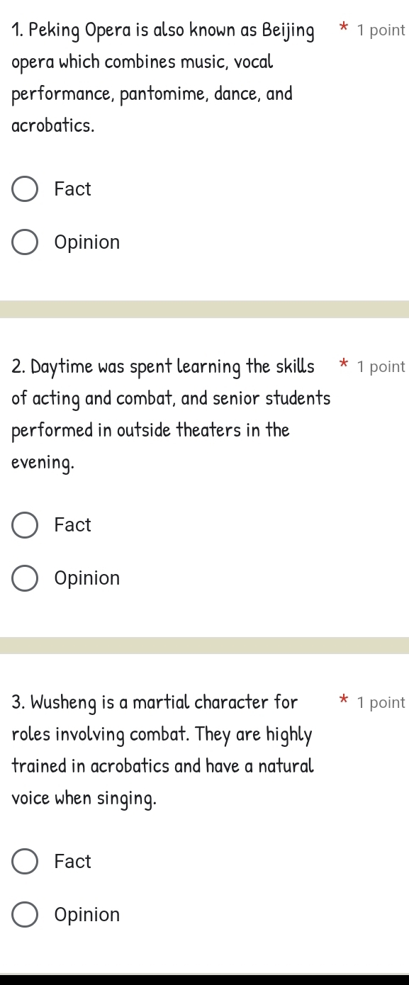 Peking Opera is also known as Beijing * 1 point 
opera which combines music, vocal 
performance, pantomime, dance, and 
acrobatics. 
Fact 
Opinion 
2. Daytime was spent learning the skills * 1 point 
of acting and combat, and senior students 
performed in outside theaters in the 
evening. 
Fact 
Opinion 
3. Wusheng is a martial character for * 1 point 
roles involving combat. They are highly 
trained in acrobatics and have a natural 
voice when singing. 
Fact 
Opinion