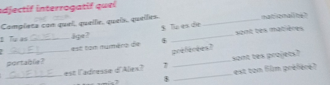 adjectif interrogatif quel 
Completa con quel, quelle, quels, quelles. _nationalité? 
_ 
5 Tu es de 
sont tes matières 
1 Tu as _âge? 
est ton numéro de i 
préférées? 
portable? 
_ 
_ 
_est l'adresse d'Alex? 7 _sont tes projets? 
est ton film préfére? 
8