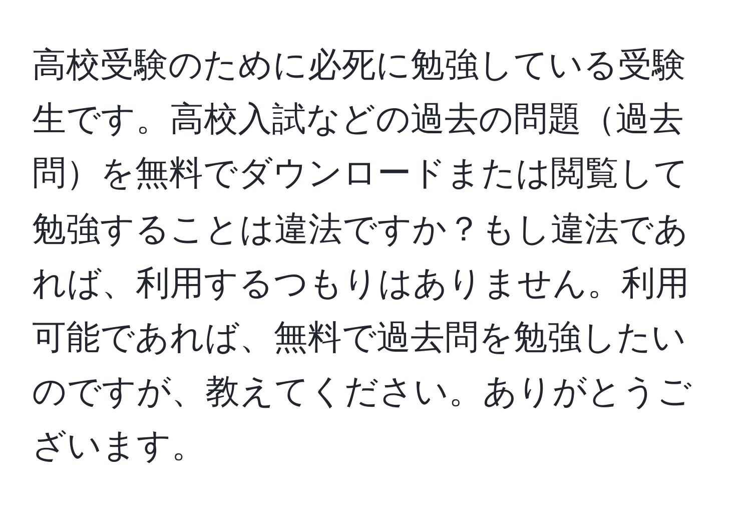 高校受験のために必死に勉強している受験生です。高校入試などの過去の問題過去問を無料でダウンロードまたは閲覧して勉強することは違法ですか？もし違法であれば、利用するつもりはありません。利用可能であれば、無料で過去問を勉強したいのですが、教えてください。ありがとうございます。