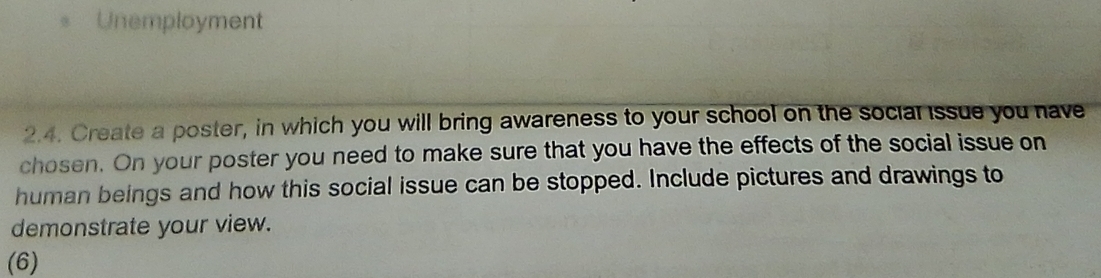 Unemployment 
2.4. Create a poster, in which you will bring awareness to your school on the social issue you have 
chosen. On your poster you need to make sure that you have the effects of the social issue on 
human beings and how this social issue can be stopped. Include pictures and drawings to 
demonstrate your view. 
(6)