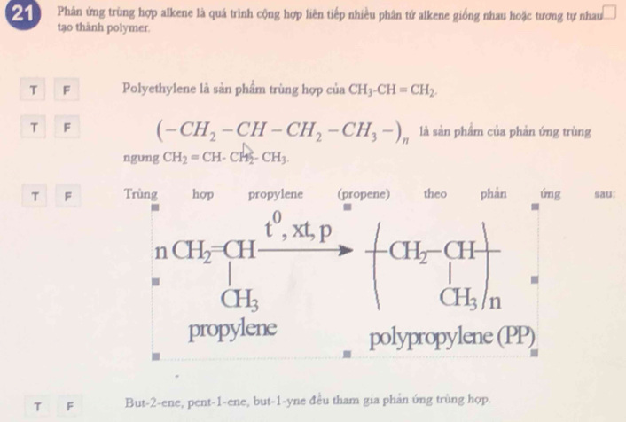 Phân ứng trùng hợp alkene là quá trình cộng hợp liên tiếp nhiều phân tử alkene giống nhau hoặc tương tự nhau □
tạo thành polymer.
T F Polyethylene là sản phẩm trùng hợp của CH_3-CH=CH_2.
T F (-CH_2-CH-CH_2-CH_3-)_n là sản phẩm của phản ứng trùng
ngung CH_2=CH-CH_2-CH_3.
T F :
T F But-2-ene, pent-1-ene, but-1-yne đều tham gia phản ứng trùng hợp.