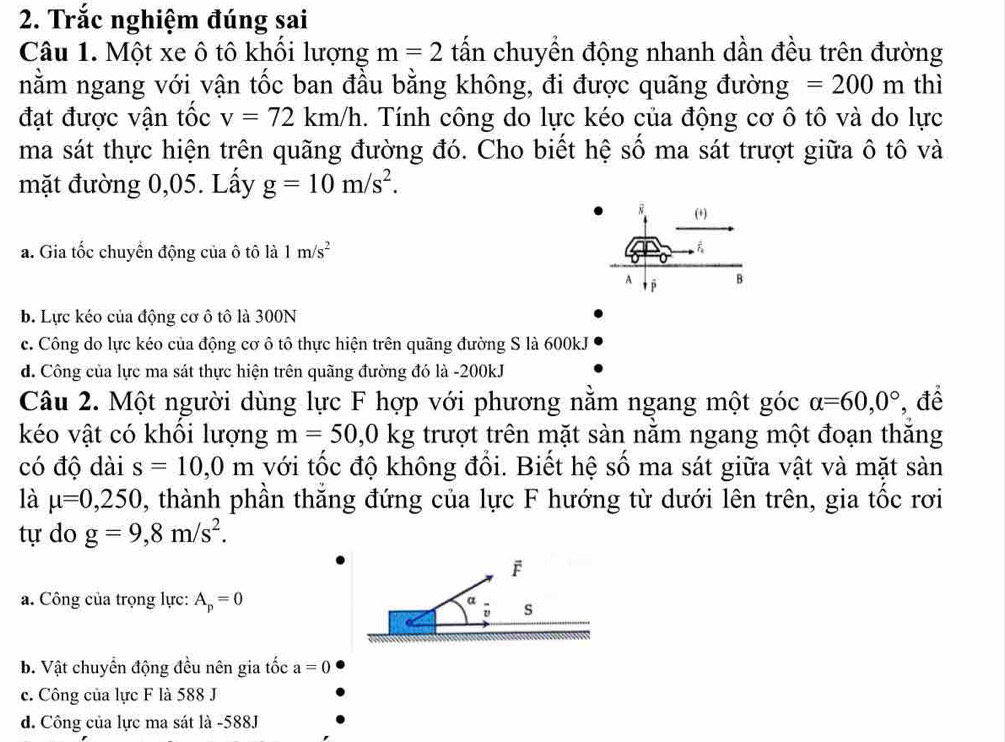 Trắc nghiệm đúng sai
Câu 1. Một xe ô tô khổi lượng m=2 tấn chuyền động nhanh dần đều trên đường
nằm ngang với vận tốc ban đầu bằng không, đi được quãng đường =200m thì
đạt được vận tốc v=72km/h. Tính công do lực kéo của động cơ ô tô và do lực
ma sát thực hiện trên quãng đường đó. Cho biết hệ số ma sát trượt giữa ô tô và
mặt đường 0,05. Lấy g=10m/s^2. 
i (+)
a. Gia tốc chuyển động của ô tô là 1m/s^2
A t ī
B
b. Lực kéo của động cơ ô tô là 300N
c. Công do lực kéo của động cơ ô tô thực hiện trên quãng đường S là 600kJ
d. Công của lực ma sát thực hiện trên quãng đường đó là -200kJ
Câu 2. Một người dùng lực F hợp với phương nằm ngang một góc alpha =60, 0° , để
kéo vật có khôi lượng m=50, 0kg trượt trên mặt sàn năm ngang một đoạn thăng
có độ dài s=10, 0m với tốc độ không đổi. Biết hệ số ma sát giữa vật và mặt sản
là mu =0,250 , thành phần thăng đứng của lực F hướng từ dưới lên trên, gia tốc rơi
tự do g=9,8m/s^2. 
F
a. Công của trọng lực: A_p=0 a s
v
b. Vật chuyển động đều nên gia tốc a=0
c. Công của lực F là 588 J
d. Công của lực ma sát là -588J