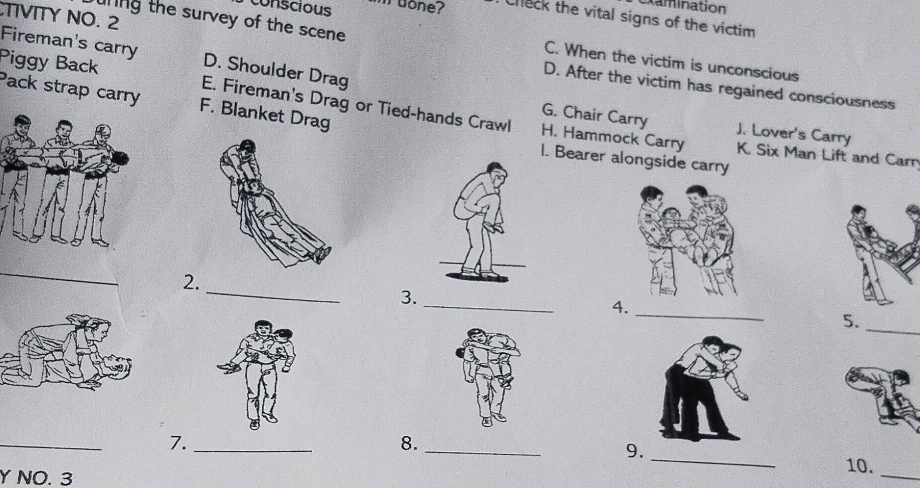 conscious m done?
Damination
TIVITY NO. 2
check the vital signs of the victim 
uring the survey of the scene 
Fireman's carry D. Shoulder Drag
C. When the victim is unconscious
D. After the victim has regained consciousness
Piggy Back E. Fireman's Drag or Tied-hands Crawl
Pack strap carry F. Blanket Drag
G. Chair Carry J. Lover's Carry
H. Hammock Carry K. Six Man Lift and Carn
I. Bearer alongside carry
_
_
2.
_
_
3.
4
_
5.
_
_
7._
8._
9.
Y NO. 3
10._