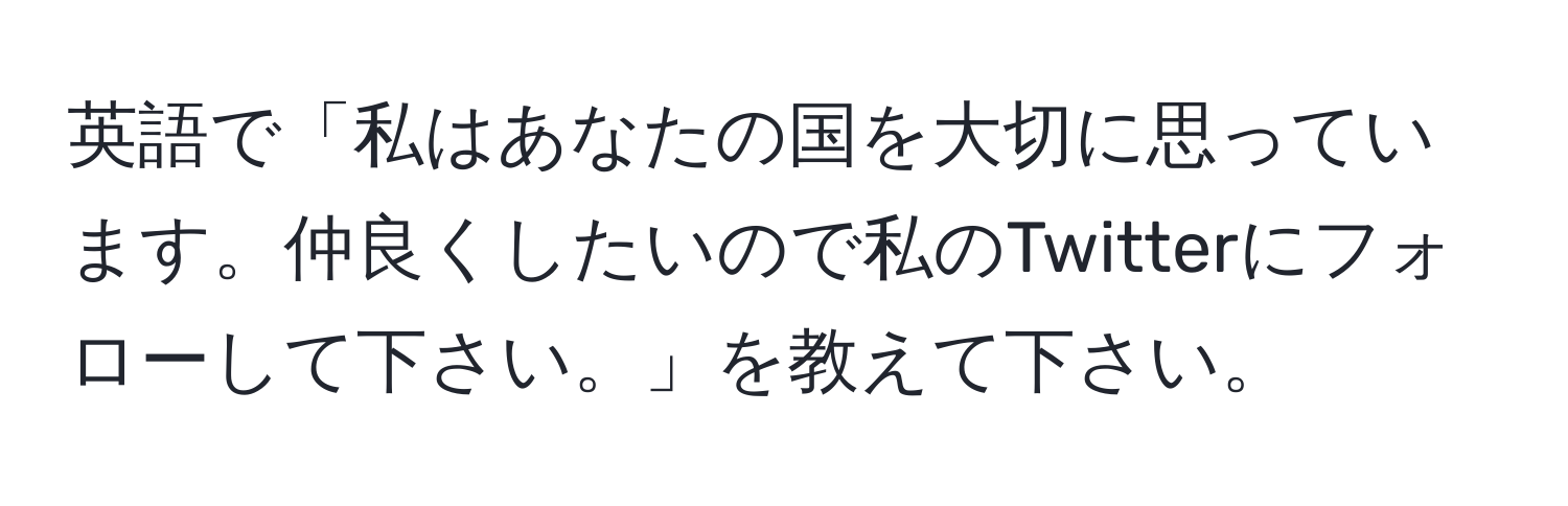 英語で「私はあなたの国を大切に思っています。仲良くしたいので私のTwitterにフォローして下さい。」を教えて下さい。