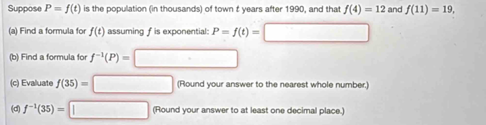 Suppose P=f(t) is the population (in thousands) of town t years after 1990, and that f(4)=12 and f(11)=19, 
(a) Find a formula for f(t) assuming fis exponential: P=f(t)=□
(b) Find a formula for f^(-1)(P)=□
(c) Evaluate f(35)=□ (Round your answer to the nearest whole number.) 
(d) f^(-1)(35)=□ (Round your answer to at least one decimal place.)