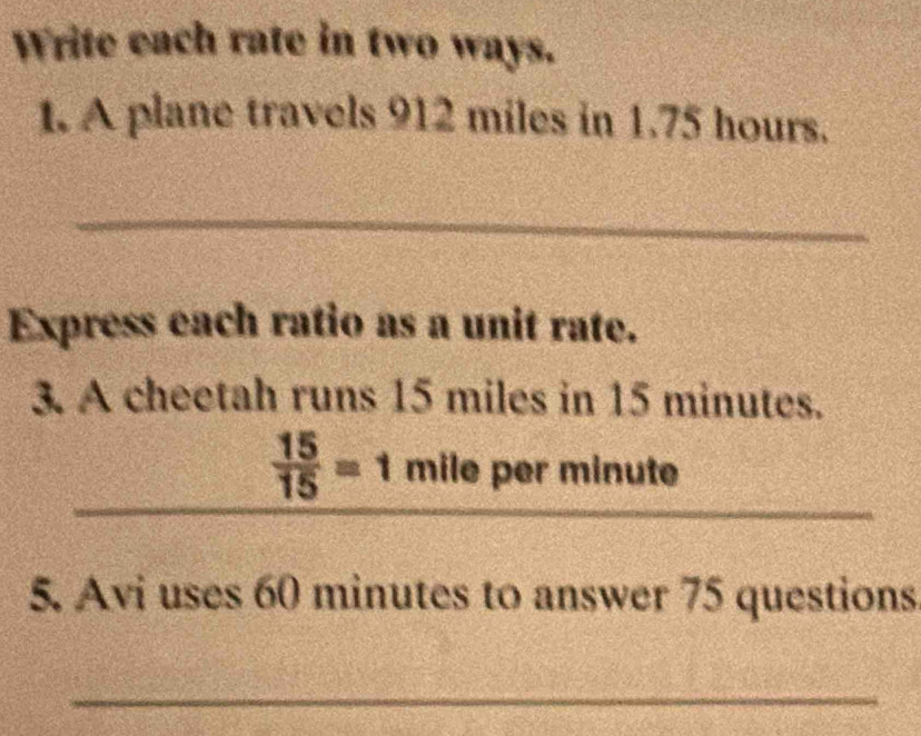 Write each rate in two ways. 
1. A plane travels 912 miles in 1.75 hours. 
_ 
Express each ratio as a unit rate. 
3. A cheetah runs 15 miles in 15 minutes. 
_ 
_ 
_
 15/15 =1 mile per minute
5. Avi uses 60 minutes to answer 75 questions 
_