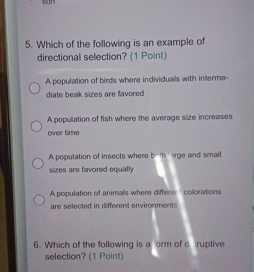 tion
5. Which of the following is an example of
directional selection? (1 Point)
A population of birds where individuals with interme-
diate beak sizes are favored
A population of fish where the average size increases
over time
A population of insects where both large and small
sizes are favored equally
A population of animals where different colorations
are selected in different environments
6. Which of the following is a form of d sruptive
selection? (1 Point)