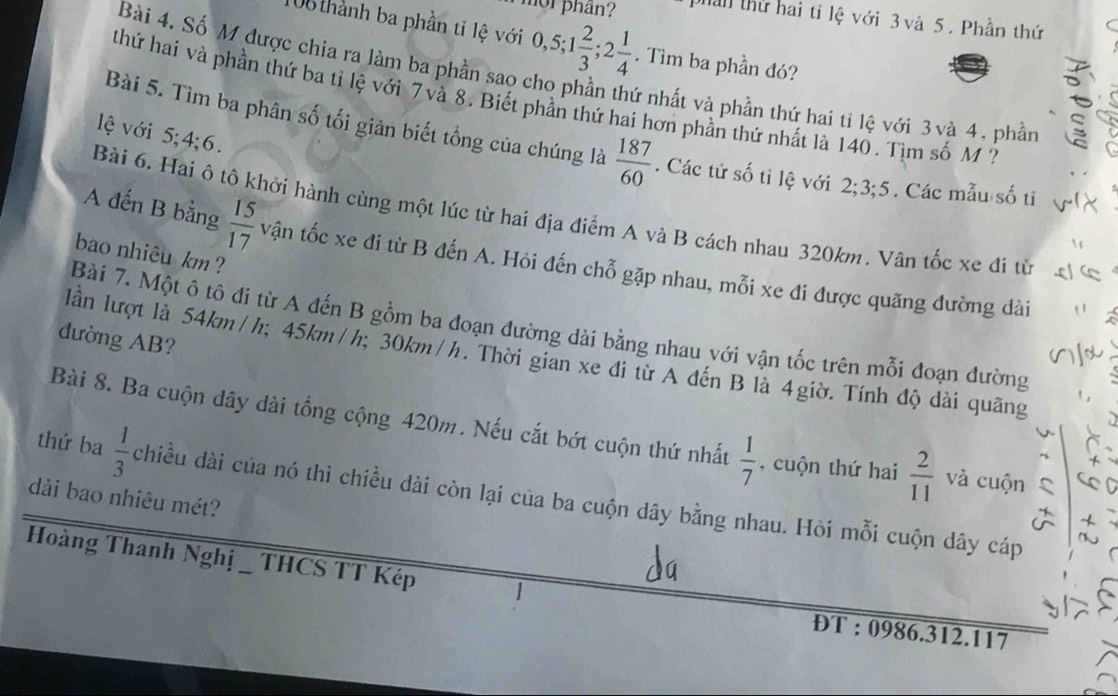 mor phần? phan thứ hai tỉ lệ với 3 và 5. Phần thứ
108 thành ba phần tỉ lệ với 0, 5; 1 2/3 ; 2 1/4 . Tìm ba phần đó? 
。 
Bài 4. Số M được chia ra làm ba phần sao cho phần thứ nhất và phần thứ hai tỉ lệ với 3 và 4, phần 
thứ hai và phần thứ ba tỉ lệ với 7 và 8. Biết phần thứ hai hơn phần thứ nhất là 140. Tìm số M ? 
lệ với 5; 4; 6. 
Bài 5. Tìm ba phân số tối giản biết tổng của chúng là  187/60 . Các tử số tỉ lệ với 2; 3; 5. Các mẫu số ti V 
Bài 6. Hai ô tô khởi hành cùng một lúc từ hai địa điểm A và B cách nhau 320km. Vân tốc xe đi từ 
bao nhiêu km ? 
A đến B bằng  15/17  vận tốc xe đi từ B đến A. Hỏi đến chỗ gặp nhau, mỗi xe đi được quãng đường dài 
Bài 7. Một ô tô đi từ A đến B gồm ba đoạn đường dài bằng nhau với vận tốc trên mỗi đoạn đường 
đường AB? 
lần lượt là 54km/h; 45km/h; 30km/h. Thời gian xe đi từ A đến B là 4giờ. Tính độ dài quãng 
Bài 8. Ba cuộn dây dài tổng cộng 420m. Nếu cắt bớt cuộn thứ nhất  1/7  , cuộn thứ hai  2/11  và cuộn^(thứ ba frac 1)3
dài bao nhiêu mét? chiều dài của nó thì chiều dài còn lại của ba cuộn dây bằng nhau. Hỏi mỗi cuộn dây cáp 
Hoàng Thanh Nghị _ THCS TT Kép 
ĐT : 0986. 312. 117