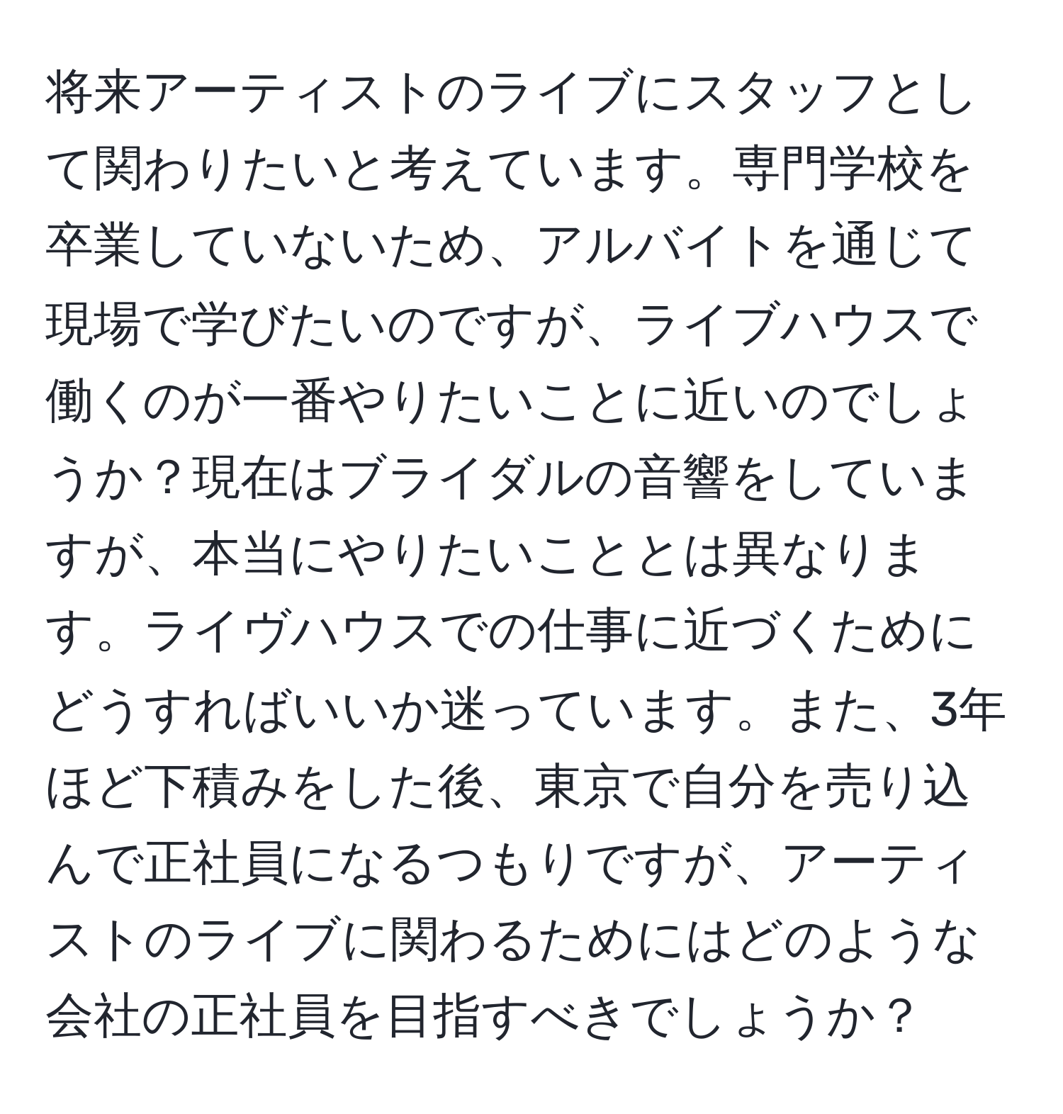 将来アーティストのライブにスタッフとして関わりたいと考えています。専門学校を卒業していないため、アルバイトを通じて現場で学びたいのですが、ライブハウスで働くのが一番やりたいことに近いのでしょうか？現在はブライダルの音響をしていますが、本当にやりたいこととは異なります。ライヴハウスでの仕事に近づくためにどうすればいいか迷っています。また、3年ほど下積みをした後、東京で自分を売り込んで正社員になるつもりですが、アーティストのライブに関わるためにはどのような会社の正社員を目指すべきでしょうか？