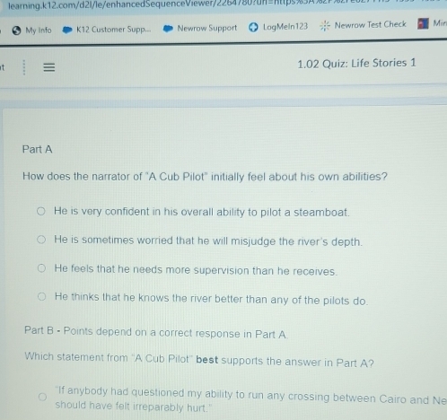 My info K12 Customer Supp.. Newrow Support LogMeln123 Newrow Test Check Min
t = 1.02 Quiz: Life Stories 1
Part A
How does the narrator of "A Cub Pilot' initially feel about his own abilities?
He is very confident in his overall ability to pilot a steamboat.
He is sometimes worried that he will misjudge the river's depth.
He feels that he needs more supervision than he receives.
He thinks that he knows the river better than any of the pilots do.
Part B - Points depend on a correct response in Part A
Which statement from ''A Cub Pilot'' best supports the answer in Part A?
"If anybody had questioned my ability to run any crossing between Cairo and Ne
should have felt irreparably hurt.'