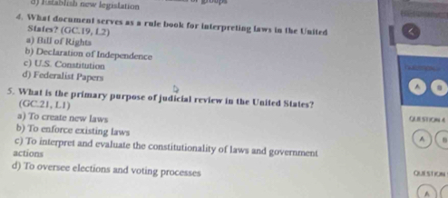 3) Establish new legislation
4. What document serves as a rule book for interpreting laws in the United <
States? (GC.19, L2)
 a) Bill of Rights
b) Declaration of Independence
c) U.S. Constitution
d) Federalist Papers
^
5. What is the primary purpose of judicial review in the United States?
(GC21,L1)
a) To create new laws QUE SUON 4
b) To enforce existing laws
^
c) To interpret and evaluate the constitutionality of laws and government
actions
d) To oversee elections and voting processes QUESTION
A