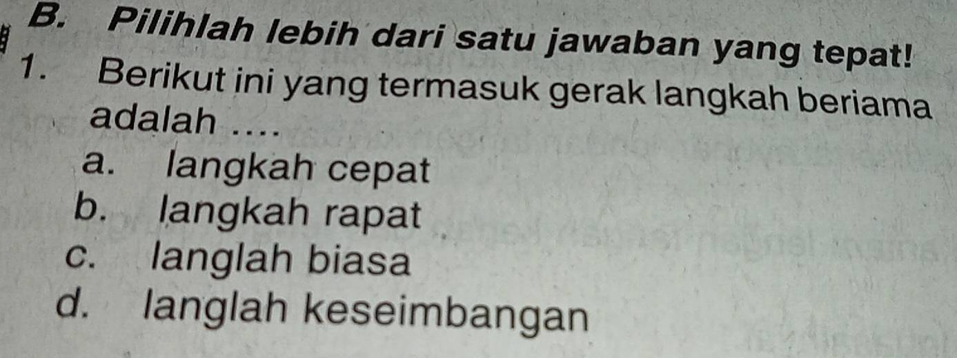 Pilihlah lebih dari satu jawaban yang tepat!
1. Berikut ini yang termasuk gerak langkah beriama
adalah ....
a. langkah cepat
b. langkah rapat
c. langlah biasa
d. langlah keseimbangan