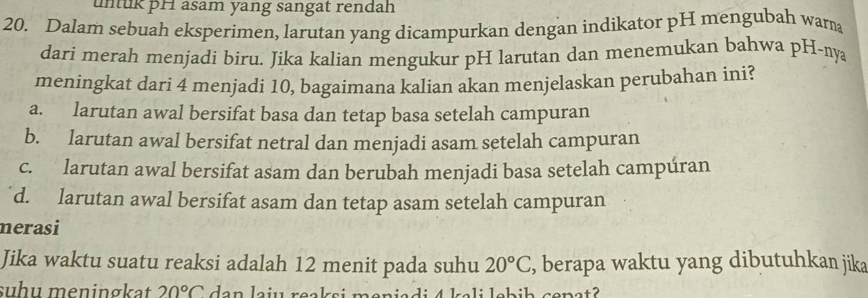 untuk pH asam yang sangat rendah
20. Dalam sebuah eksperimen, larutan yang dicampurkan dengan indikator pH mengubah warna
dari merah menjadi biru. Jika kalian mengukur pH larutan dan menemukan bahwa pH-nya
meningkat dari 4 menjadi 10, bagaimana kalian akan menjelaskan perubahan ini?
a. larutan awal bersifat basa dan tetap basa setelah campuran
b. larutan awal bersifat netral dan menjadi asam setelah campuran
c. larutan awal bersifat asam dan berubah menjadi basa setelah campúran
d. larutan awal bersifat asam dan tetap asam setelah campuran
nerasi
Jika waktu suatu reaksi adalah 12 menit pada suhu 20°C , berapa waktu yang dibutuhkan jika
suhu meningkat 20°C dan laiu reaksi meniadi 4 kəli lebiḥ cepat?