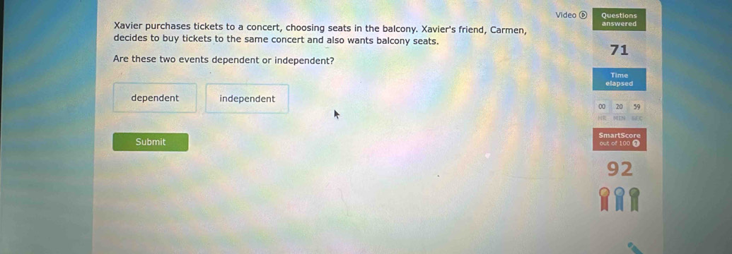 Video Questions
Xavier purchases tickets to a concert, choosing seats in the balcony. Xavier's friend, Carmen, answered
decides to buy tickets to the same concert and also wants balcony seats.
71
Are these two events dependent or independent?
Time
elapsed
dependent independent
20 59
SmartScor
Submit of 100